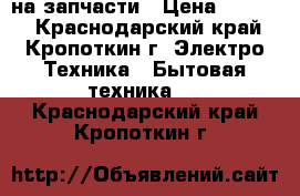 на запчасти › Цена ­ 1 500 - Краснодарский край, Кропоткин г. Электро-Техника » Бытовая техника   . Краснодарский край,Кропоткин г.